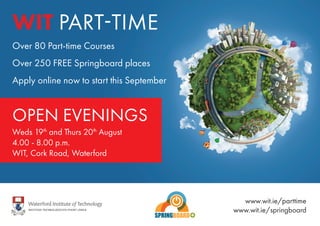 Over 80 Part-time Courses
Over 250 FREE Springboard places
Apply online now to start this September
WIT PART-TIME
OPEN EVENINGS
Weds 19th
and Thurs 20th
August
4.00 - 8.00 p.m.
WIT, Cork Road, Waterford
www.wit.ie/parttime
www.wit.ie/springboard
 