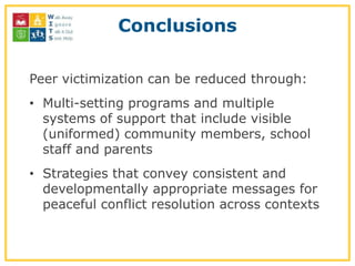 Conclusions

Peer victimization can be reduced through:
• Multi-setting programs and multiple
  systems of support that include visible
  (uniformed) community members, school
  staff and parents
• Strategies that convey consistent and
  developmentally appropriate messages for
  peaceful conflict resolution across contexts
 