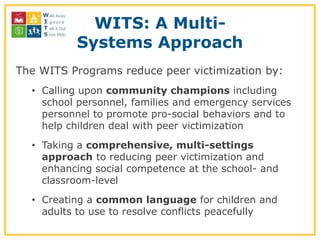 WITS: A Multi-
          Systems Approach
The WITS Programs reduce peer victimization by:
  • Calling upon community champions including
    school personnel, families and emergency services
    personnel to promote pro-social behaviors and to
    help children deal with peer victimization
  • Taking a comprehensive, multi-settings
    approach to reducing peer victimization and
    enhancing social competence at the school- and
    classroom-level
  • Creating a common language for children and
    adults to use to resolve conflicts peacefully
 