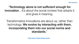 “Technology alone is not sufficient enough for
innovation…It’s about the social context that adopts it
and gives it meaning.
Transformative innovations are about us, rather than
technology. We evolve by interacting with them,
incorporating them into our social norms and
standards.”
- CIGI Senior Fellow Richard Gold
@lenaestorey
 
