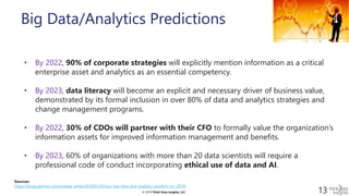 © 2019 Think Data Insights, LLC© 2019 Think Data Insights, LLC 13
Big Data/Analytics Predictions
• By 2022, 90% of corporate strategies will explicitly mention information as a critical
enterprise asset and analytics as an essential competency.
• By 2023, data literacy will become an explicit and necessary driver of business value,
demonstrated by its formal inclusion in over 80% of data and analytics strategies and
change management programs.
• By 2022, 30% of CDOs will partner with their CFO to formally value the organization’s
information assets for improved information management and benefits.
• By 2023, 60% of organizations with more than 20 data scientists will require a
professional code of conduct incorporating ethical use of data and AI.
Sources:
https://blogs.gartner.com/andrew_white/2019/01/03/our-top-data-and-analytics-predicts-for-2019/
 