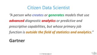 © 2019 Think Data Insights, LLC© 2019 Think Data Insights, LLC
Citizen Data Scientist
“A person who creates or generates models that use
advanced diagnostic analytics or predictive and
prescriptive capabilities, but whose primary job
function is outside the field of statistics and analytics.”
Gartner
 
