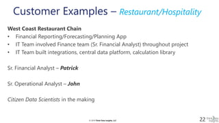 © 2019 Think Data Insights, LLC© 2019 Think Data Insights, LLC 22
Customer Examples – Restaurant/Hospitality
West Coast Restaurant Chain
• Financial Reporting/Forecasting/Planning App
• IT Team involved Finance team (Sr. Financial Analyst) throughout project
• IT Team built integrations, central data platform, calculation library
Sr. Financial Analyst – Patrick
Sr. Operational Analyst – John
Citizen Data Scientists in the making
 