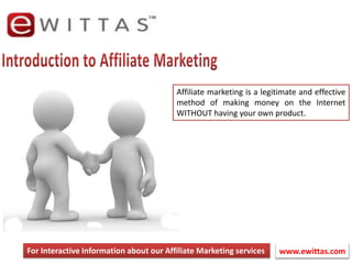 Introduction to Affiliate Marketing Affiliate marketing is a legitimate and effective method of making money on the Internet WITHOUT having your own product. For Interactive Information about our Affiliate Marketing services www.ewittas.com  