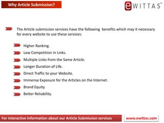 Difference between Automatic & Manual submissionManual submission involves visiting every article one by one and submitting your web site or services manually over and over again Automatic submission involves downloading a piece of software which will automatically post your web site or service to multiple articles quickly The advantages of manual submission is that the article entries will be of much higher quality and have a greater result of being accepted and indexed, which in turn will give you a higher quality and number of visitors The advantages of automatic article submission are that it will save the submitter a lot of time compared to manual submission processes and services www.ewittas.com For Interactive Information about our Article Submission services
