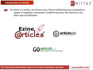 Introduction to Article An article is a written, non-fiction essay. These nonfictional prose compositions appear in magazines, newspapers, academic journals, the Internet or any other type of publication. www.ewittas.com  For Interactive Information about our Article Submission services 