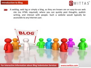 Introduction to Blog A weblog, web log or simply a blog, as they are known are an easy-to-use web site (no HTML required), where you can quickly post thoughts, publish writing, and interact with people. Such a website would typically be accessible to any Internet user. For Interactive Information about Blog Submission Services www.ewittas.com  