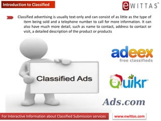 Introduction to Classified Classified advertising is usually text-only and can consist of as little as the type of item being sold and a telephone number to call for more information. It can also have much more detail, such as name to contact, address to contact or visit, a detailed description of the product or products www.ewittas.com  For Interactive Information about Classified Submission services 