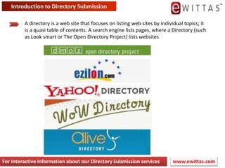 Introduction to Directory Submission A directory is a web site that focuses on listing web sites by individual topics; it is a quasi table of contents. A search engine lists pages, where a Directory (such as Look smart or The Open Directory Project) lists websites www.ewittas.com  For Interactive Information about our Directory Submission services 
