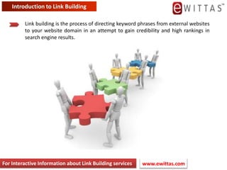Introduction to Link Building  Link building is the process of directing keyword phrases from external websites to your website domain in an attempt to gain credibility and high rankings in search engine results. For Interactive Information about Link Building services www.ewittas.com  