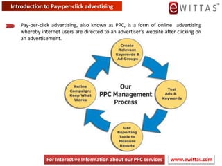Introduction to Pay-per-click advertising Pay-per-click advertising, also known as PPC, is a form of online advertising whereby internet users are directed to an advertiser&apos;s website after clicking on an advertisement.  www.ewittas.com  For Interactive Information about our PPC services 