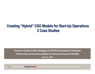 Creating “Hybrid” CSO Models for Start-Up Operations
                     2 Case Studies




           Forum on Contract Sales Strategies for Bio/Pharmaceutical Companies
             Flexible Sales and Promotional Models for Enhanced Business Profitability
                                          June 21, 2011



        prepared • DesignPharma • Pharmaceutical Sales Operations & Analytics Consultants
           Witte by Matthew Witte
» MatthewMatthew Witte • DesignPharma • Pharmaceutical Sales Operations & Analytics Consultants
 