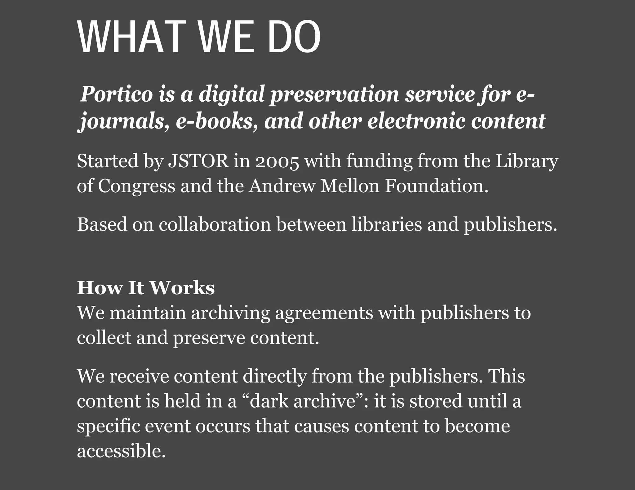 WHAT WE DO
Portico is a digital preservation service for e-
journals, e-books, and other electronic content
Started by JSTOR in 2005 with funding from the Library
of Congress and the Andrew Mellon Foundation.
Based on collaboration between libraries and publishers.
How It Works
We maintain archiving agreements with publishers to
collect and preserve content.
We receive content directly from the publishers. This
content is held in a “dark archive”: it is stored until a
specific event occurs that causes content to become
accessible.
 