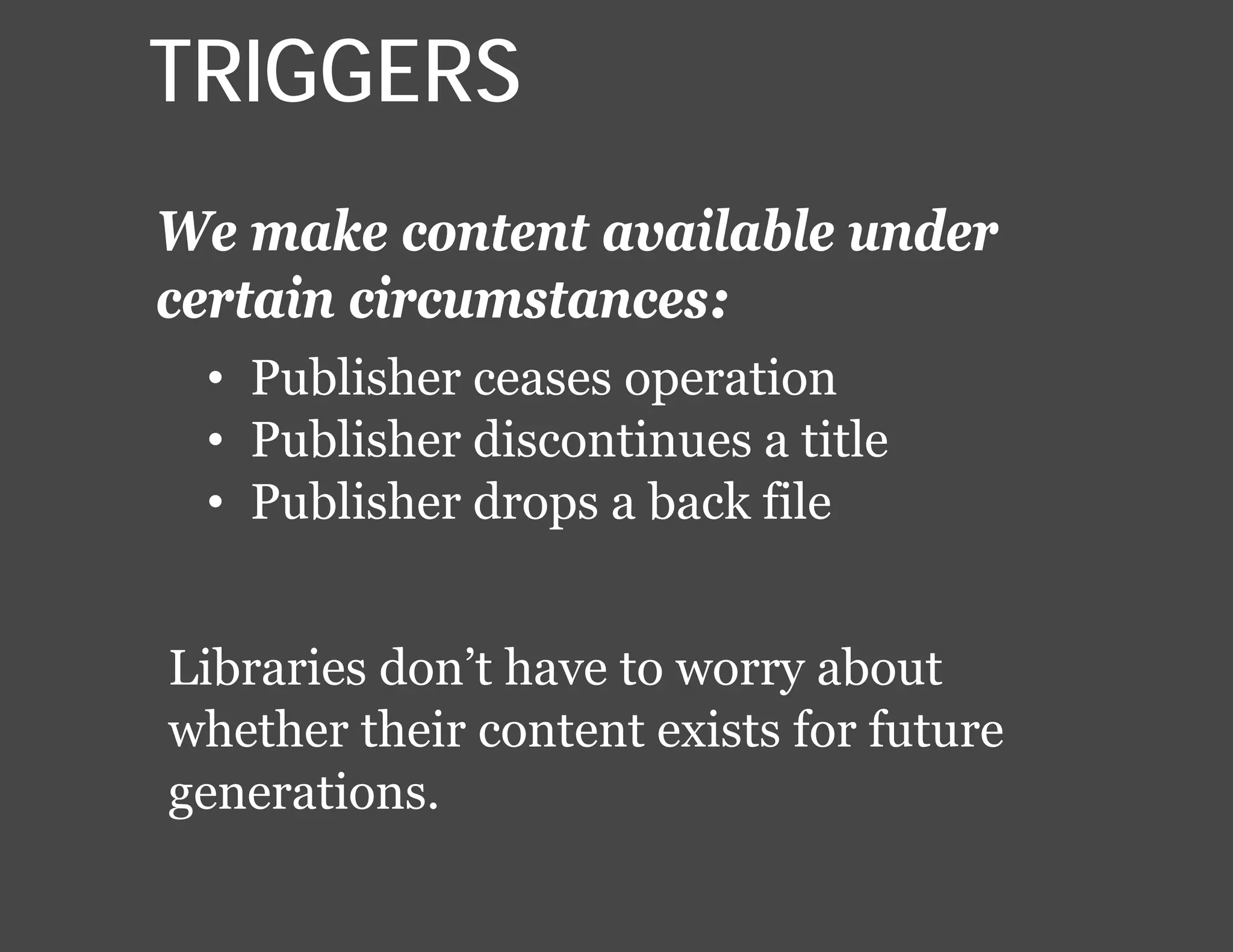 We make content available under
certain circumstances:
Libraries don’t have to worry about
whether their content exists for future
generations.
• Publisher ceases operation
• Publisher discontinues a title
• Publisher drops a back file
TRIGGERS
 