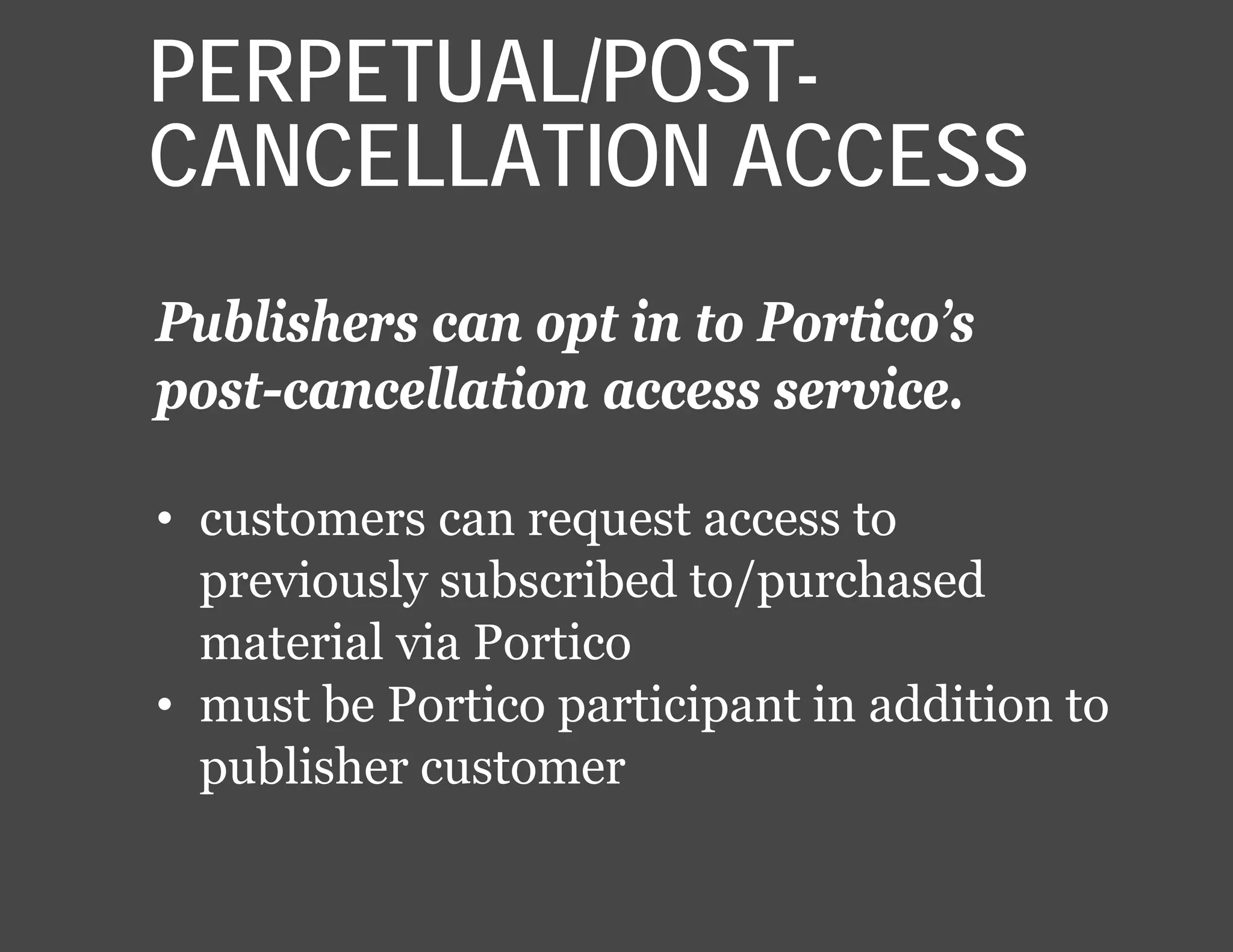 Publishers can opt in to Portico’s
post-cancellation access service.
• customers can request access to
previously subscribed to/purchased
material via Portico
• must be Portico participant in addition to
publisher customer
PERPETUAL/POST-
CANCELLATION ACCESS
 