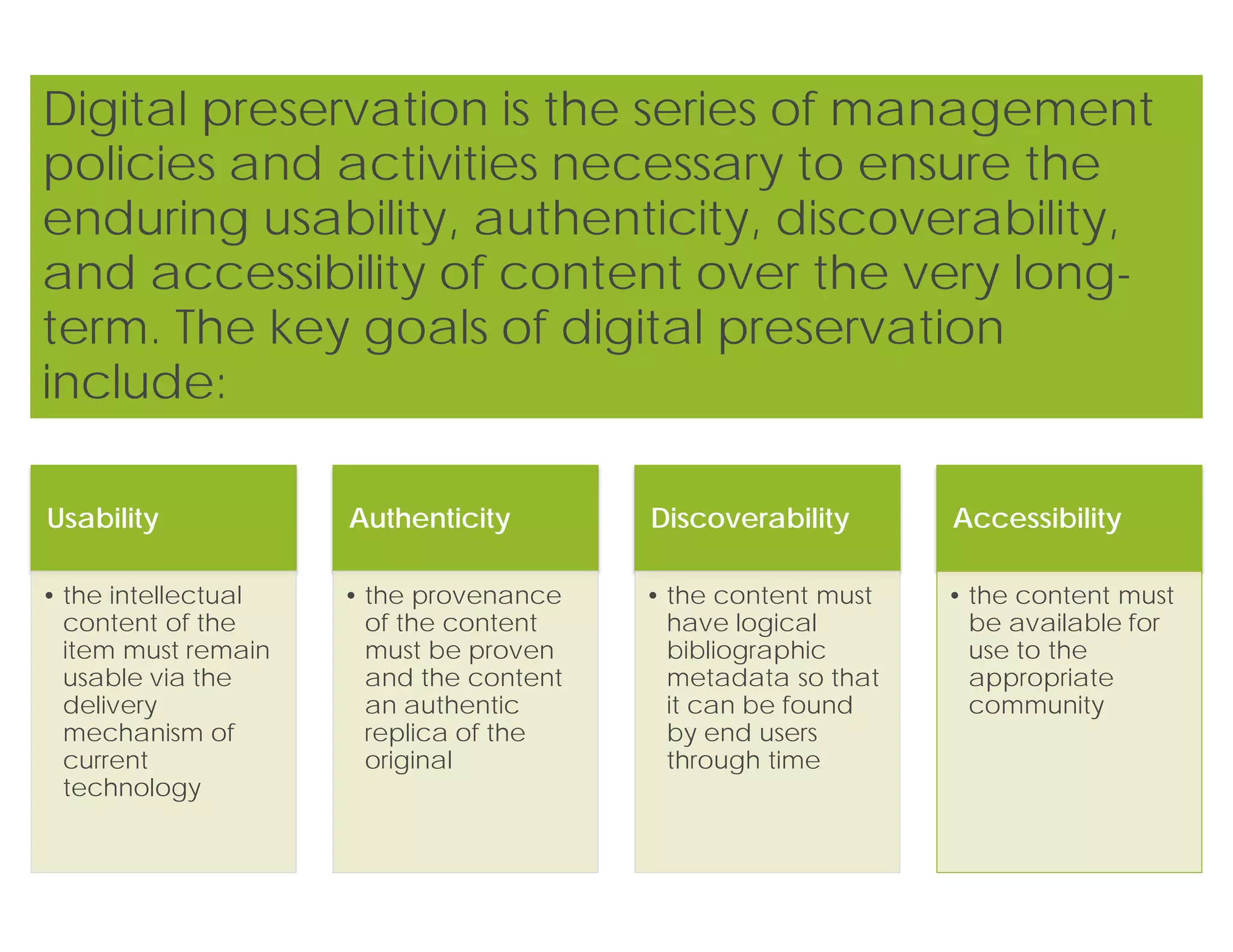 Usability
• the intellectual
content of the
item must remain
usable via the
delivery
mechanism of
current
technology
Authenticity
• the provenance
of the content
must be proven
and the content
an authentic
replica of the
original
Discoverability
• the content must
have logical
bibliographic
metadata so that
it can be found
by end users
through time
Accessibility
• the content must
be available for
use to the
appropriate
community
Digital preservation is the series of management
policies and activities necessary to ensure the
enduring usability, authenticity, discoverability,
and accessibility of content over the very long-
term. The key goals of digital preservation
include:
 