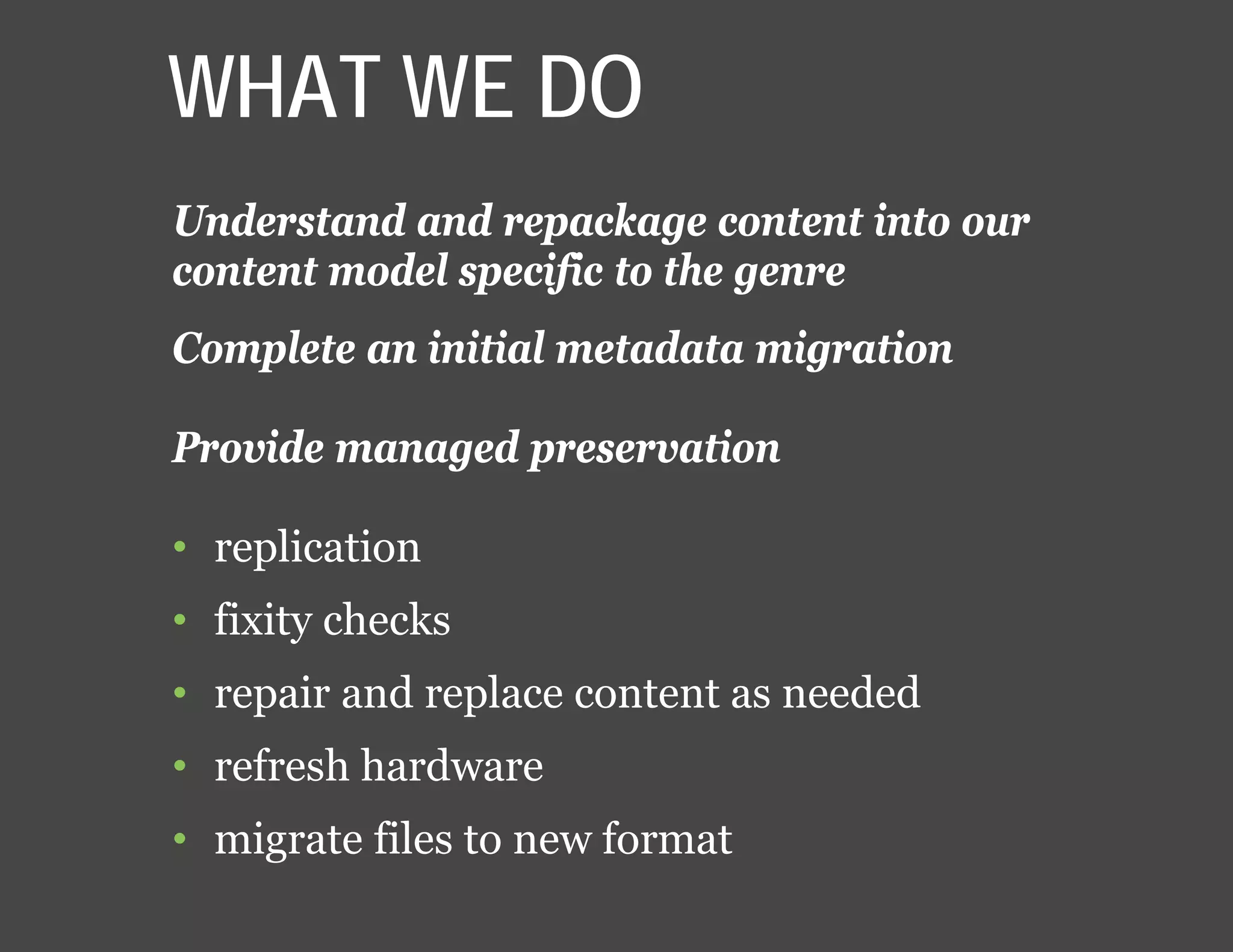 WHAT WE DO
Understand and repackage content into our
content model specific to the genre
Complete an initial metadata migration
Provide managed preservation
• replication
• fixity checks
• repair and replace content as needed
• refresh hardware
• migrate files to new format
 