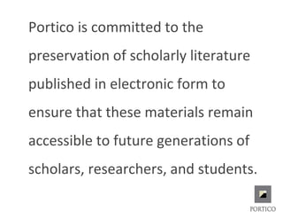 Portico is committed to the
preservation of scholarly literature
published in electronic form to
ensure that these materials remain
accessible to future generations of
scholars, researchers, and students.
 
