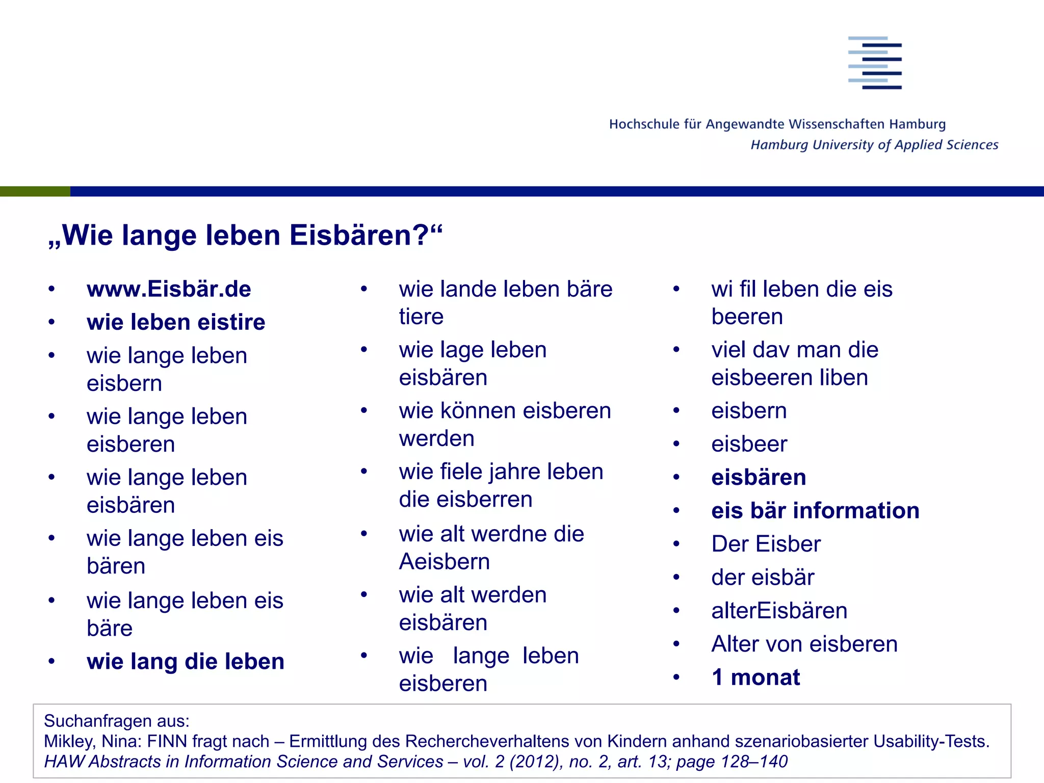 „Wie lange leben Eisbären?“
•  www.Eisbär.de
•  wie leben eistire
•  wie lange leben
eisbern
•  wie lange leben
eisberen
•  wie lange leben
eisbären
•  wie lange leben eis
bären
•  wie lange leben eis
bäre
•  wie lang die leben
•  wie lande leben bäre
tiere
•  wie lage leben
eisbären
•  wie können eisberen
werden
•  wie fiele jahre leben
die eisberren
•  wie alt werdne die
Aeisbern
•  wie alt werden
eisbären
•  wie lange leben
eisberen
•  wi fil leben die eis
beeren
•  viel dav man die
eisbeeren liben
•  eisbern
•  eisbeer
•  eisbären
•  eis bär information
•  Der Eisber
•  der eisbär
•  alterEisbären
•  Alter von eisberen
•  1 monat
Suchanfragen aus:
Mikley, Nina: FINN fragt nach – Ermittlung des Rechercheverhaltens von Kindern anhand szenariobasierter Usability-Tests.
HAW Abstracts in Information Science and Services – vol. 2 (2012), no. 2, art. 13; page 128–140
 