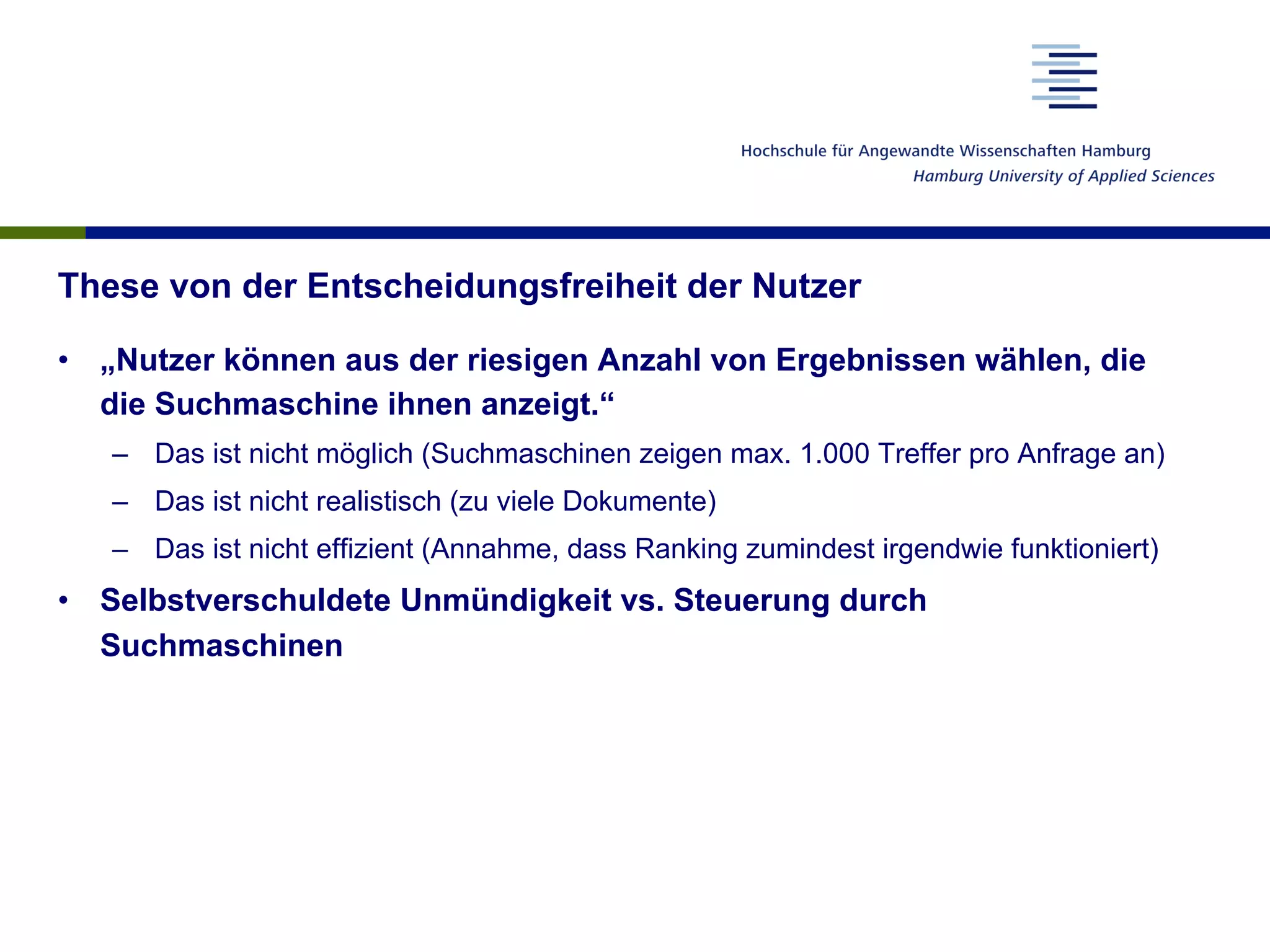 These von der Entscheidungsfreiheit der Nutzer
•  „Nutzer können aus der riesigen Anzahl von Ergebnissen wählen, die
die Suchmaschine ihnen anzeigt.“
–  Das ist nicht möglich (Suchmaschinen zeigen max. 1.000 Treffer pro Anfrage an)
–  Das ist nicht realistisch (zu viele Dokumente)
–  Das ist nicht effizient (Annahme, dass Ranking zumindest irgendwie funktioniert)
•  Selbstverschuldete Unmündigkeit vs. Steuerung durch
Suchmaschinen
 