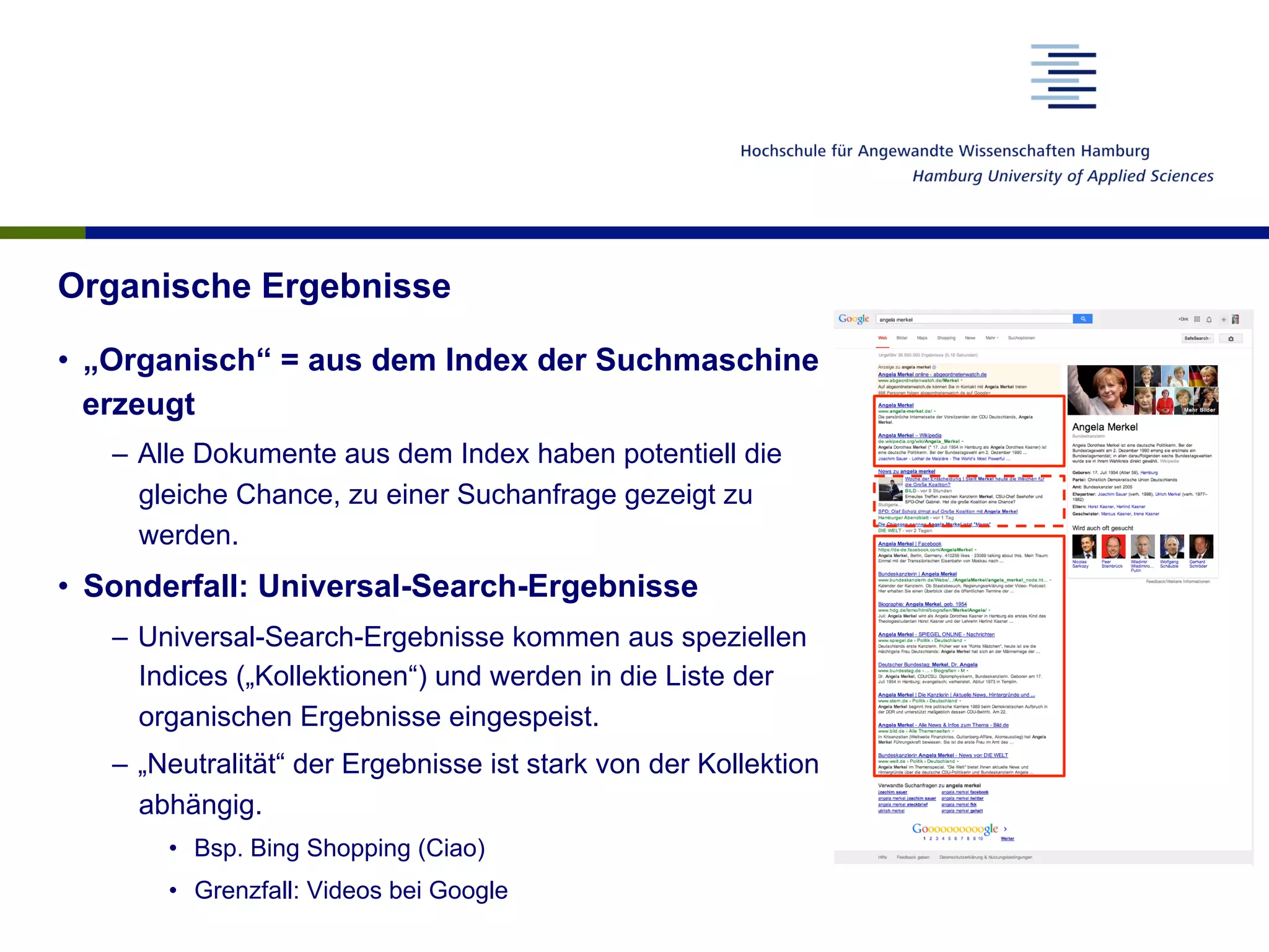 Organische Ergebnisse
•  „Organisch“ = aus dem Index der Suchmaschine
erzeugt
–  Alle Dokumente aus dem Index haben potentiell die
gleiche Chance, zu einer Suchanfrage gezeigt zu
werden.
•  Sonderfall: Universal-Search-Ergebnisse
–  Universal-Search-Ergebnisse kommen aus speziellen
Indices („Kollektionen“) und werden in die Liste der
organischen Ergebnisse eingespeist.
–  „Neutralität“ der Ergebnisse ist stark von der Kollektion
abhängig.
•  Bsp. Bing Shopping (Ciao)
•  Grenzfall: Videos bei Google
 