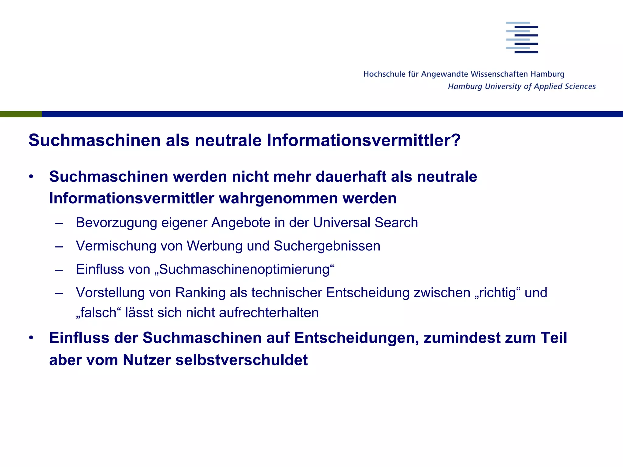 Suchmaschinen als neutrale Informationsvermittler?
•  Suchmaschinen werden nicht mehr dauerhaft als neutrale
Informationsvermittler wahrgenommen werden
–  Bevorzugung eigener Angebote in der Universal Search
–  Vermischung von Werbung und Suchergebnissen
–  Einfluss von „Suchmaschinenoptimierung“
–  Vorstellung von Ranking als technischer Entscheidung zwischen „richtig“ und
„falsch“ lässt sich nicht aufrechterhalten
•  Einfluss der Suchmaschinen auf Entscheidungen, zumindest zum Teil
aber vom Nutzer selbstverschuldet
 