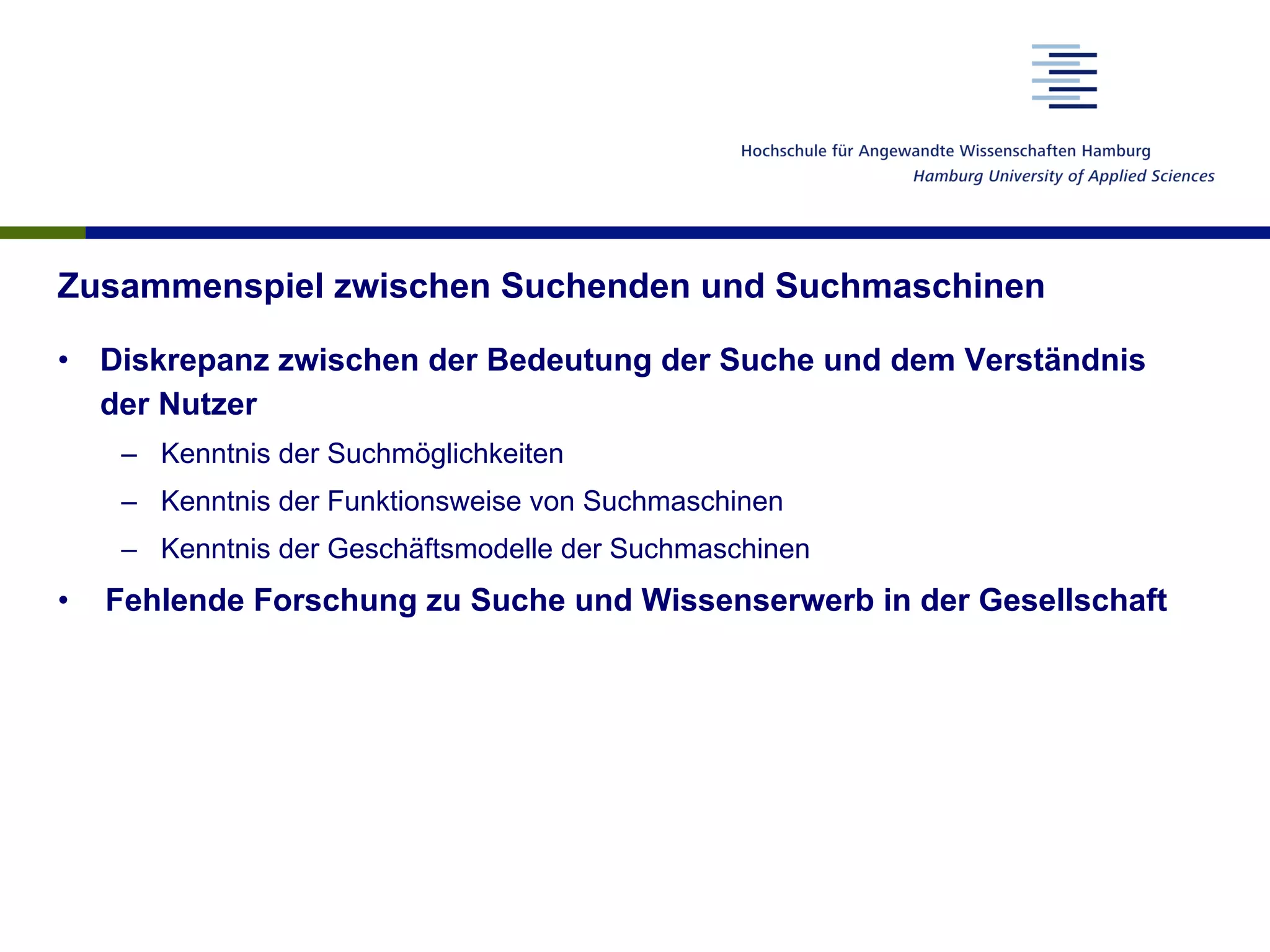 Zusammenspiel zwischen Suchenden und Suchmaschinen
•  Diskrepanz zwischen der Bedeutung der Suche und dem Verständnis
der Nutzer
–  Kenntnis der Suchmöglichkeiten
–  Kenntnis der Funktionsweise von Suchmaschinen
–  Kenntnis der Geschäftsmodelle der Suchmaschinen
•  Fehlende Forschung zu Suche und Wissenserwerb in der Gesellschaft
 