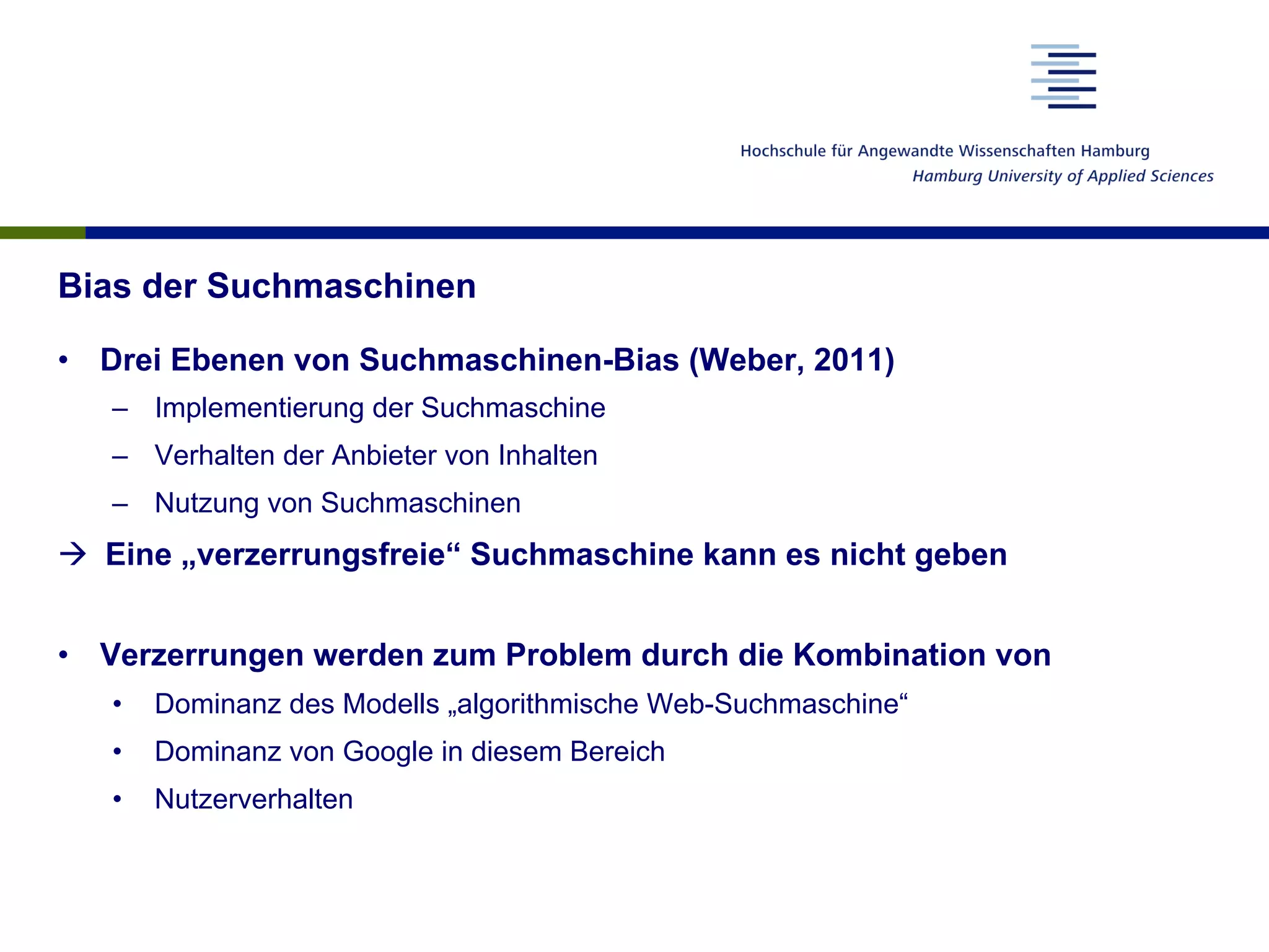 Bias der Suchmaschinen
•  Drei Ebenen von Suchmaschinen-Bias (Weber, 2011)
–  Implementierung der Suchmaschine
–  Verhalten der Anbieter von Inhalten
–  Nutzung von Suchmaschinen
à  Eine „verzerrungsfreie“ Suchmaschine kann es nicht geben
•  Verzerrungen werden zum Problem durch die Kombination von
•  Dominanz des Modells „algorithmische Web-Suchmaschine“
•  Dominanz von Google in diesem Bereich
•  Nutzerverhalten
 