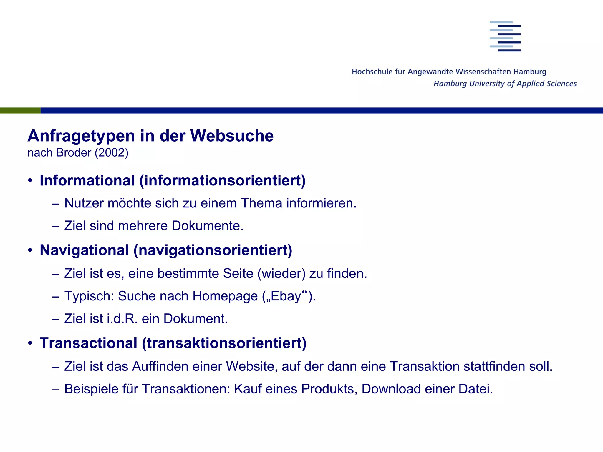 Anfragetypen in der Websuche
nach Broder (2002)
•  Informational (informationsorientiert)
–  Nutzer möchte sich zu einem Thema informieren.
–  Ziel sind mehrere Dokumente.
•  Navigational (navigationsorientiert)
–  Ziel ist es, eine bestimmte Seite (wieder) zu finden.
–  Typisch: Suche nach Homepage („Ebay“).
–  Ziel ist i.d.R. ein Dokument.
•  Transactional (transaktionsorientiert)
–  Ziel ist das Auffinden einer Website, auf der dann eine Transaktion stattfinden soll.
–  Beispiele für Transaktionen: Kauf eines Produkts, Download einer Datei.
 