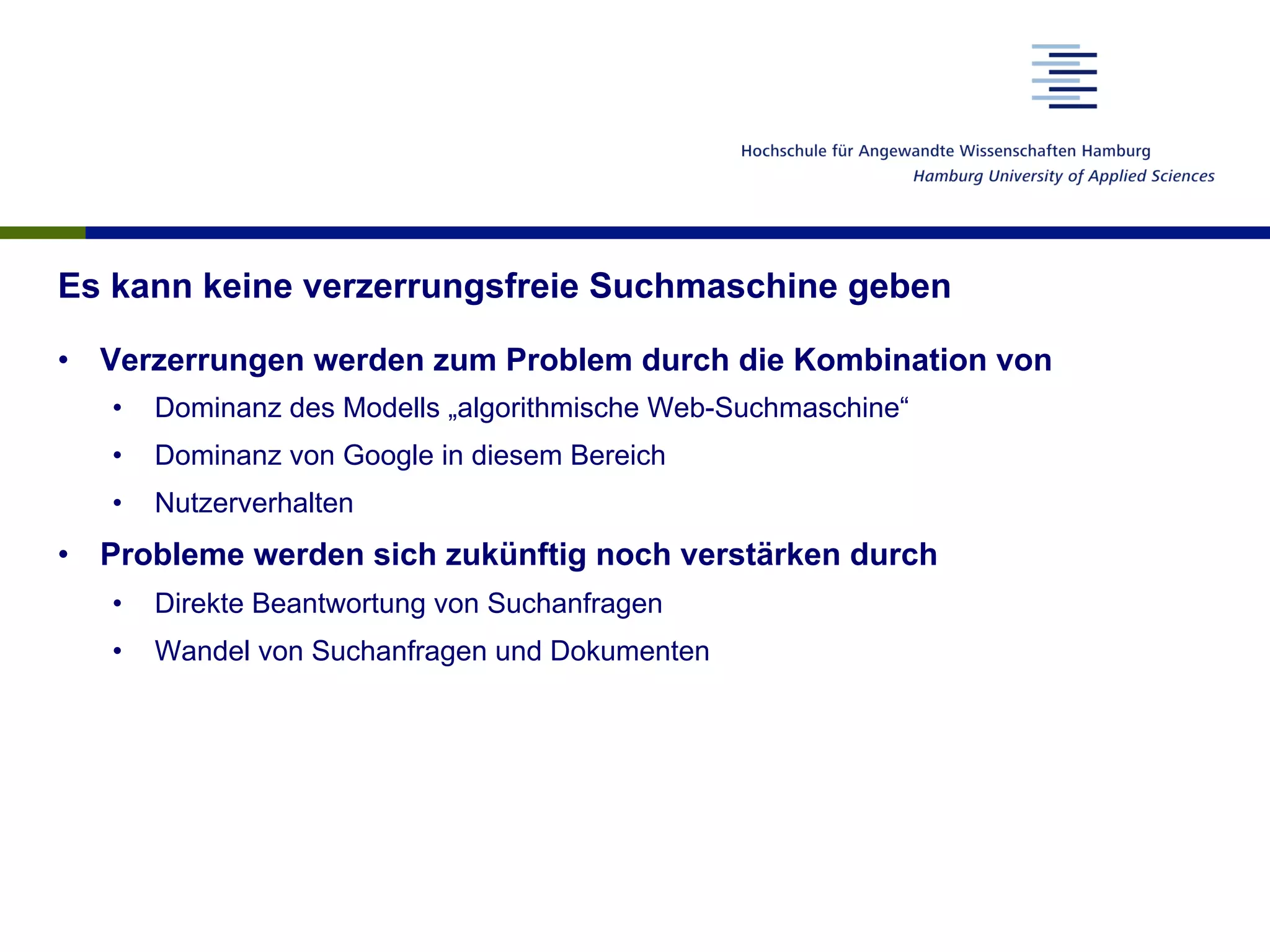 Es kann keine verzerrungsfreie Suchmaschine geben
•  Verzerrungen werden zum Problem durch die Kombination von
•  Dominanz des Modells „algorithmische Web-Suchmaschine“
•  Dominanz von Google in diesem Bereich
•  Nutzerverhalten
•  Probleme werden sich zukünftig noch verstärken durch
•  Direkte Beantwortung von Suchanfragen
•  Wandel von Suchanfragen und Dokumenten
 