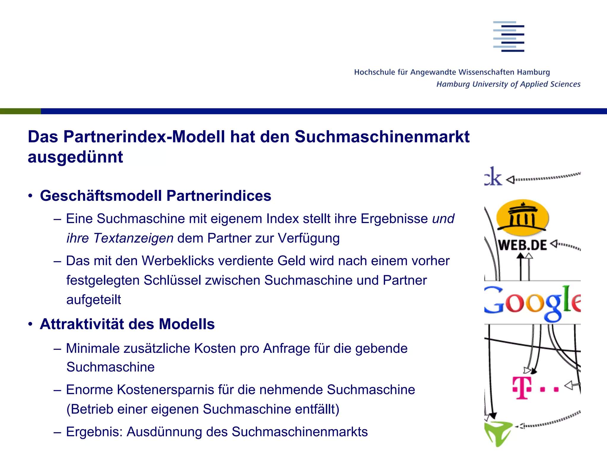 Das Partnerindex-Modell hat den Suchmaschinenmarkt
ausgedünnt
•  Geschäftsmodell Partnerindices
–  Eine Suchmaschine mit eigenem Index stellt ihre Ergebnisse und
ihre Textanzeigen dem Partner zur Verfügung
–  Das mit den Werbeklicks verdiente Geld wird nach einem vorher
festgelegten Schlüssel zwischen Suchmaschine und Partner
aufgeteilt
•  Attraktivität des Modells
–  Minimale zusätzliche Kosten pro Anfrage für die gebende
Suchmaschine
–  Enorme Kostenersparnis für die nehmende Suchmaschine
(Betrieb einer eigenen Suchmaschine entfällt)
–  Ergebnis: Ausdünnung des Suchmaschinenmarkts
 