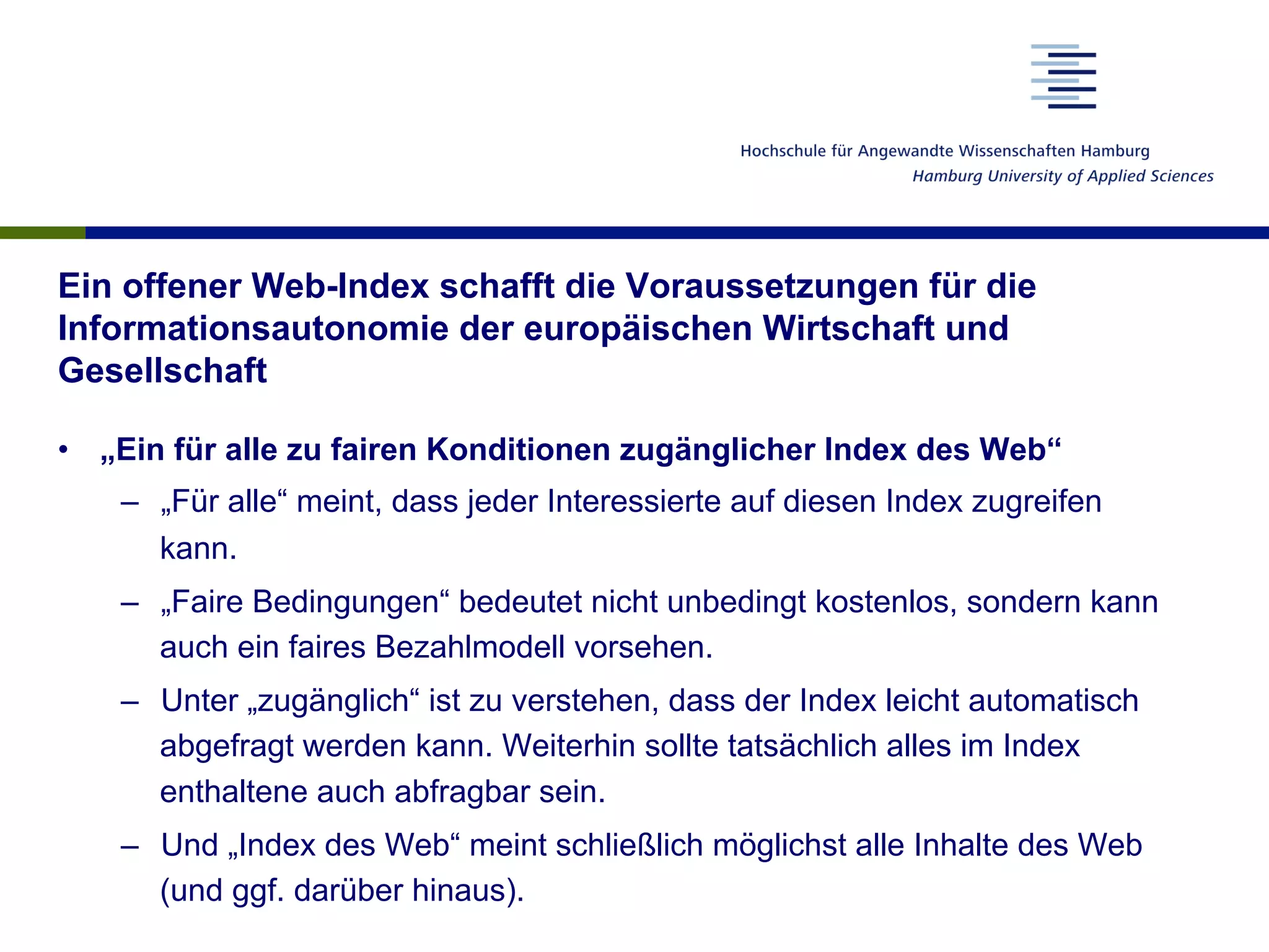 Ein offener Web-Index schafft die Voraussetzungen für die
Informationsautonomie der europäischen Wirtschaft und
Gesellschaft
•  „Ein für alle zu fairen Konditionen zugänglicher Index des Web“
–  „Für alle“ meint, dass jeder Interessierte auf diesen Index zugreifen
kann.
–  „Faire Bedingungen“ bedeutet nicht unbedingt kostenlos, sondern kann
auch ein faires Bezahlmodell vorsehen.
–  Unter „zugänglich“ ist zu verstehen, dass der Index leicht automatisch
abgefragt werden kann. Weiterhin sollte tatsächlich alles im Index
enthaltene auch abfragbar sein.
–  Und „Index des Web“ meint schließlich möglichst alle Inhalte des Web
(und ggf. darüber hinaus).
 