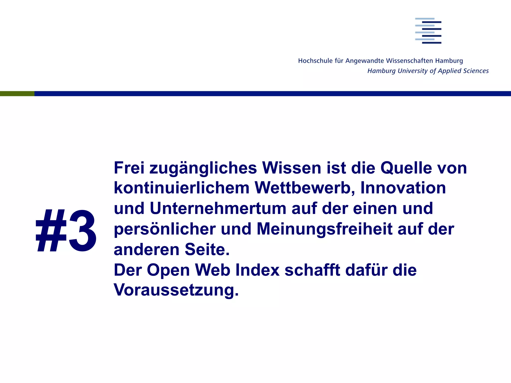 #3
Frei zugängliches Wissen ist die Quelle von
kontinuierlichem Wettbewerb, Innovation
und Unternehmertum auf der einen und
persönlicher und Meinungsfreiheit auf der
anderen Seite.
Der Open Web Index schafft dafür die
Voraussetzung.
 