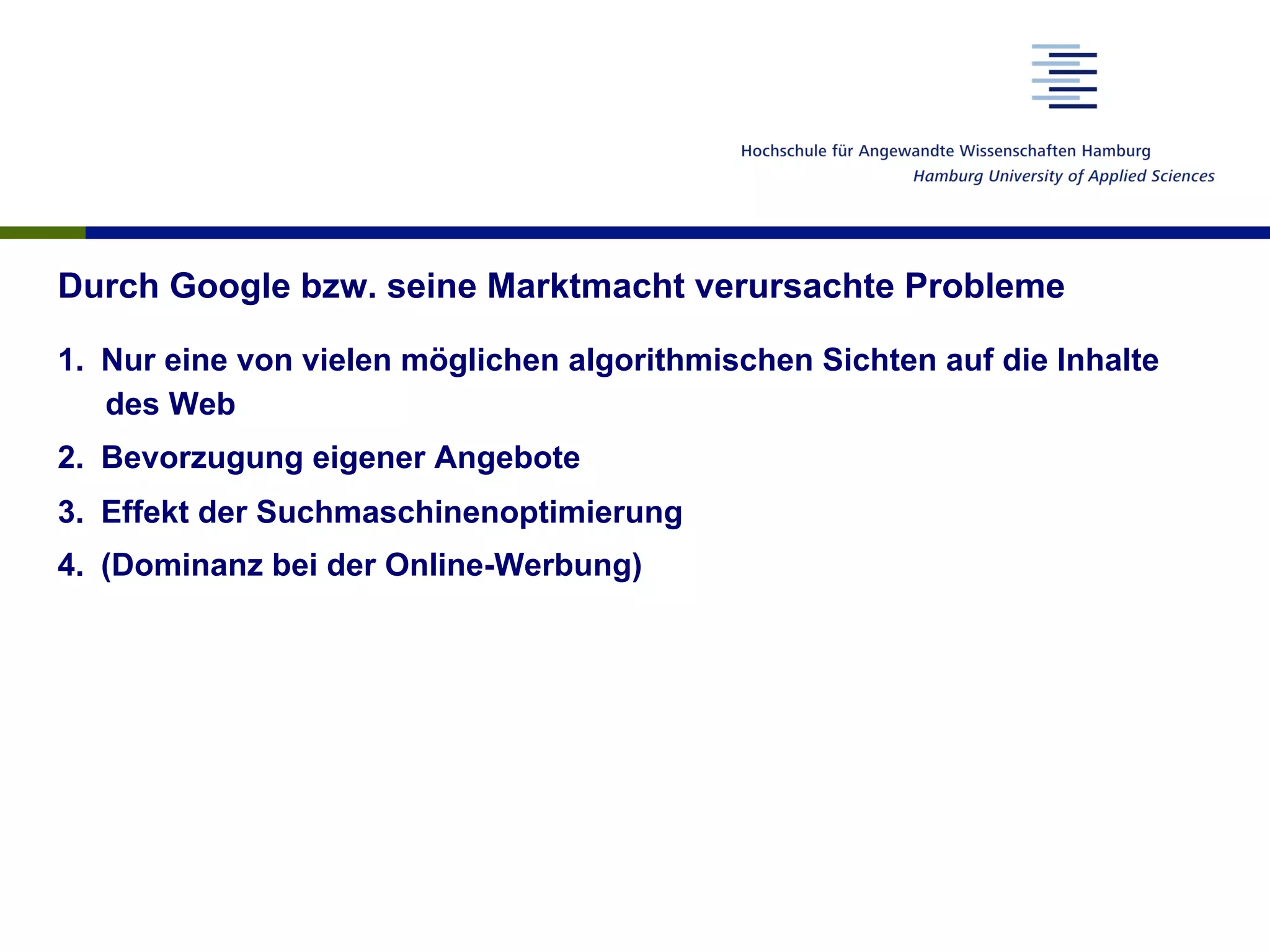Durch Google bzw. seine Marktmacht verursachte Probleme
1.  Nur eine von vielen möglichen algorithmischen Sichten auf die Inhalte
des Web
2.  Bevorzugung eigener Angebote
3.  Effekt der Suchmaschinenoptimierung
4.  (Dominanz bei der Online-Werbung)
 