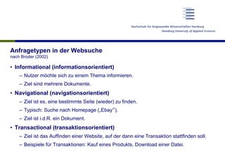 Anfragetypen in der Websuche
nach Broder (2002)
•  Informational (informationsorientiert)
–  Nutzer möchte sich zu einem Thema informieren.
–  Ziel sind mehrere Dokumente.
•  Navigational (navigationsorientiert)
–  Ziel ist es, eine bestimmte Seite (wieder) zu finden.
–  Typisch: Suche nach Homepage („Ebay“).
–  Ziel ist i.d.R. ein Dokument.
•  Transactional (transaktionsorientiert)
–  Ziel ist das Auffinden einer Website, auf der dann eine Transaktion stattfinden soll.
–  Beispiele für Transaktionen: Kauf eines Produkts, Download einer Datei.
 