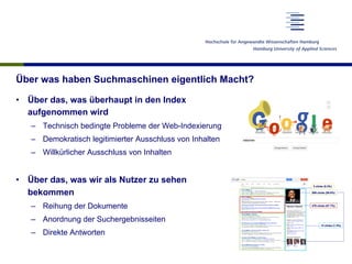Über was haben Suchmaschinen eigentlich Macht?
•  Über das, was überhaupt in den Index
aufgenommen wird
–  Technisch bedingte Probleme der Web-Indexierung
–  Demokratisch legitimierter Ausschluss von Inhalten
–  Willkürlicher Ausschluss von Inhalten
•  Über das, was wir als Nutzer zu sehen
bekommen
–  Reihung der Dokumente
–  Anordnung der Suchergebnisseiten
–  Direkte Antworten
 