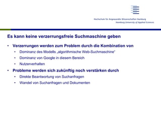 Es kann keine verzerrungsfreie Suchmaschine geben
•  Verzerrungen werden zum Problem durch die Kombination von
•  Dominanz des Modells „algorithmische Web-Suchmaschine“
•  Dominanz von Google in diesem Bereich
•  Nutzerverhalten
•  Probleme werden sich zukünftig noch verstärken durch
•  Direkte Beantwortung von Suchanfragen
•  Wandel von Suchanfragen und Dokumenten
 