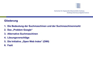 Gliederung
1.  Die Bedeutung der Suchmaschinen und der Suchmaschinenmarkt
2.  Das „Problem Google“
3.  Alternative Suchmaschinen
4.  Lösungsvorschläge
5.  Die Initiative „Open Web Index“ (OWI)
6.  Fazit
 