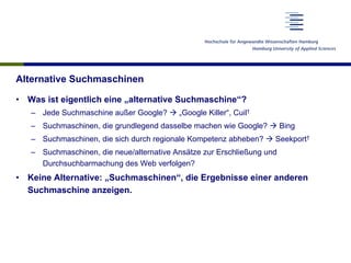 Alternative Suchmaschinen
•  Was ist eigentlich eine „alternative Suchmaschine“?
–  Jede Suchmaschine außer Google? à „Google Killer“, Cuil†
–  Suchmaschinen, die grundlegend dasselbe machen wie Google? à Bing
–  Suchmaschinen, die sich durch regionale Kompetenz abheben? à Seekport†
–  Suchmaschinen, die neue/alternative Ansätze zur Erschließung und
Durchsuchbarmachung des Web verfolgen?
•  Keine Alternative: „Suchmaschinen“, die Ergebnisse einer anderen
Suchmaschine anzeigen.
 