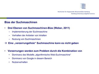 Bias der Suchmaschinen
•  Drei Ebenen von Suchmaschinen-Bias (Weber, 2011)
–  Implementierung der Suchmaschine
–  Verhalten der Anbieter von Inhalten
–  Nutzung von Suchmaschinen
à  Eine „verzerrungsfreie“ Suchmaschine kann es nicht geben
•  Verzerrungen werden zum Problem durch die Kombination von
•  Dominanz des Modells „algorithmische Web-Suchmaschine“
•  Dominanz von Google in diesem Bereich
•  Nutzerverhalten
 