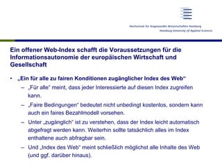 Ein offener Web-Index schafft die Voraussetzungen für die
Informationsautonomie der europäischen Wirtschaft und
Gesellschaft
•  „Ein für alle zu fairen Konditionen zugänglicher Index des Web“
–  „Für alle“ meint, dass jeder Interessierte auf diesen Index zugreifen
kann.
–  „Faire Bedingungen“ bedeutet nicht unbedingt kostenlos, sondern kann
auch ein faires Bezahlmodell vorsehen.
–  Unter „zugänglich“ ist zu verstehen, dass der Index leicht automatisch
abgefragt werden kann. Weiterhin sollte tatsächlich alles im Index
enthaltene auch abfragbar sein.
–  Und „Index des Web“ meint schließlich möglichst alle Inhalte des Web
(und ggf. darüber hinaus).
 