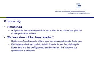 Finanzierung
•  Finanzierung
–  Aufgrund der immensen Kosten kann ein solcher Index nur auf europäischer
Ebene geschaffen werden.
•  Wer kann einen solchen Index betreiben?
–  Bestehende Forschungseinrichtung oder eine neu zu gründende Einrichtung
–  Der Betreiber des Index darf nicht allein über die Art der Erschließung der
Dokumente und ihre Verfügbarmachung bestimmen. à Kuratorium aus
(potentiellen) Anwendern
 