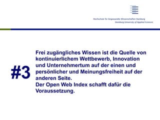 #3
Frei zugängliches Wissen ist die Quelle von
kontinuierlichem Wettbewerb, Innovation
und Unternehmertum auf der einen und
persönlicher und Meinungsfreiheit auf der
anderen Seite.
Der Open Web Index schafft dafür die
Voraussetzung.
 