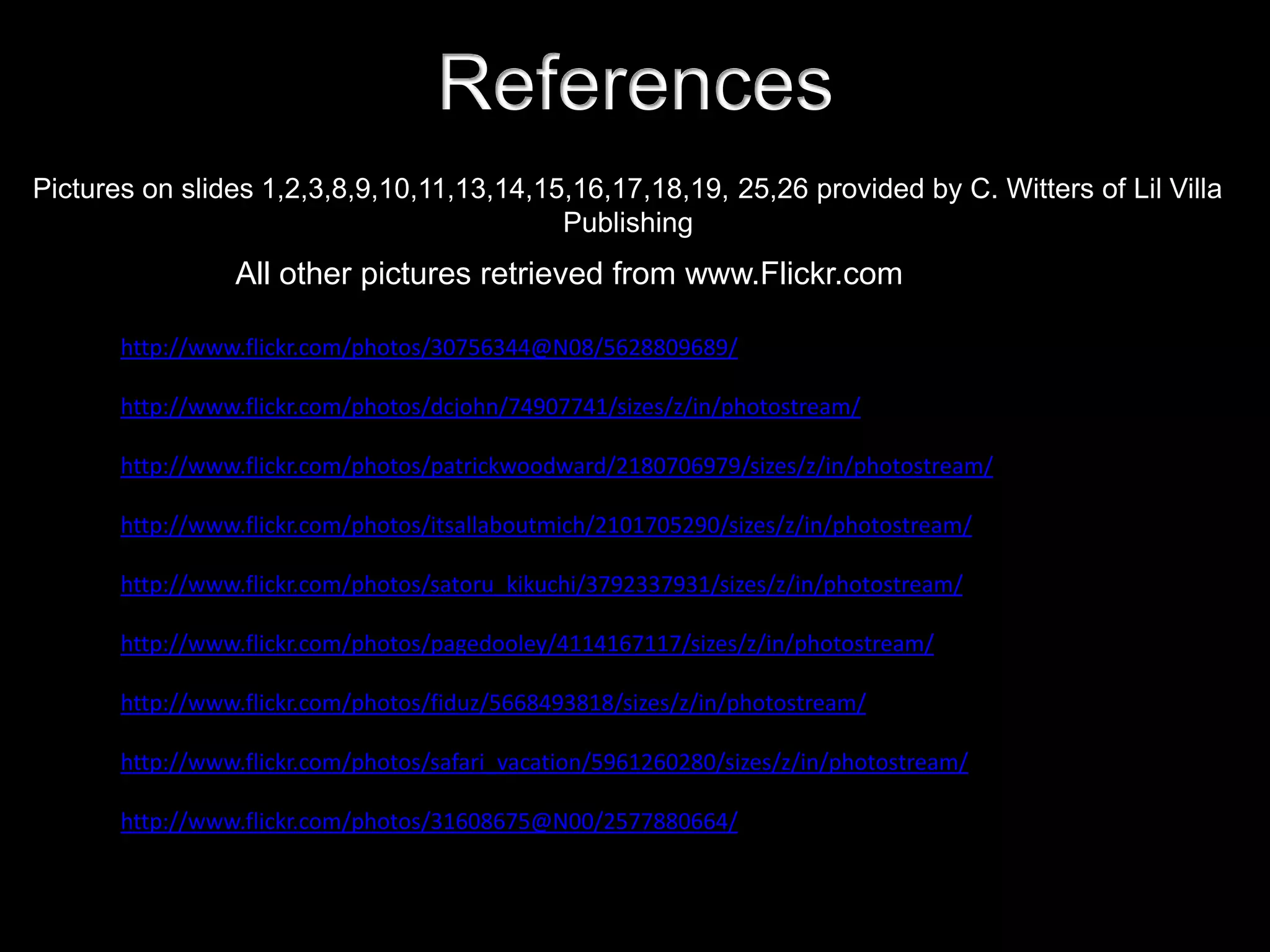 References
Pictures on slides 1,2,3,8,9,10,11,13,14,15,16,17,18,19, 25,26 provided by C. Witters of Lil Villa
                                           Publishing
                 All other pictures retrieved from www.Flickr.com

       http://www.flickr.com/photos/30756344@N08/5628809689/

       http://www.flickr.com/photos/dcjohn/74907741/sizes/z/in/photostream/

       http://www.flickr.com/photos/patrickwoodward/2180706979/sizes/z/in/photostream/

       http://www.flickr.com/photos/itsallaboutmich/2101705290/sizes/z/in/photostream/

       http://www.flickr.com/photos/satoru_kikuchi/3792337931/sizes/z/in/photostream/

       http://www.flickr.com/photos/pagedooley/4114167117/sizes/z/in/photostream/

       http://www.flickr.com/photos/fiduz/5668493818/sizes/z/in/photostream/

       http://www.flickr.com/photos/safari_vacation/5961260280/sizes/z/in/photostream/

       http://www.flickr.com/photos/31608675@N00/2577880664/
 
