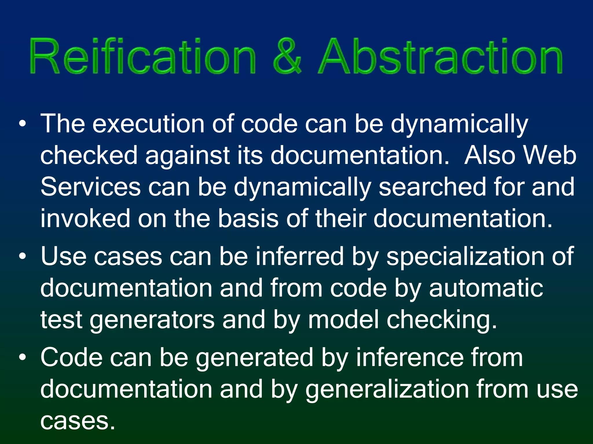 Reification & AbstractionThe execution of code can be dynamically checked against its documentation.  Also Web Services can be dynamically searched for and invoked on the basis of their documentation.Use cases can be inferred by specialization of documentation and from code by automatic test generators and by model checking.Code can be generated by inference from documentation and by generalization from use cases.