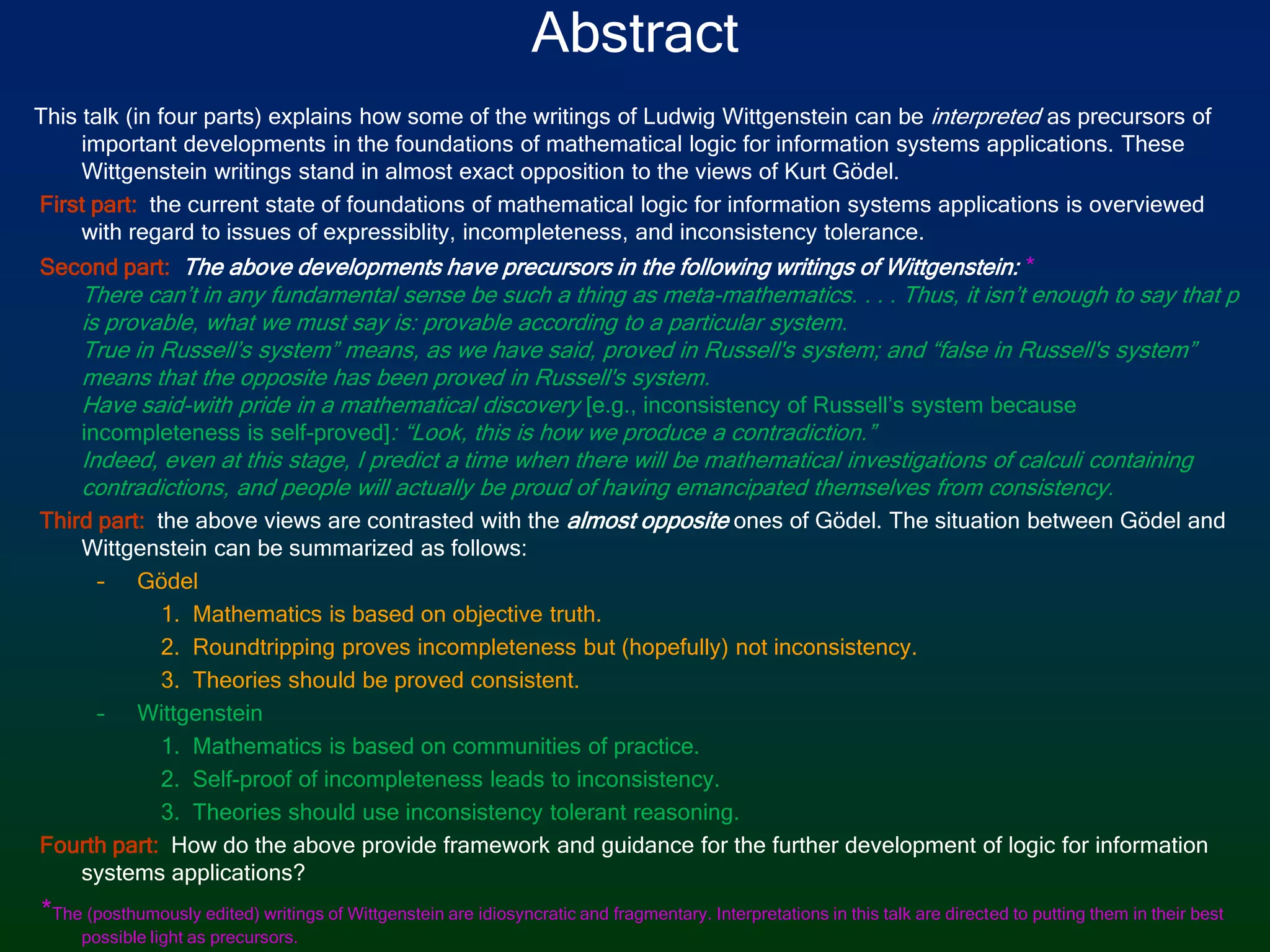 AbstractThis talk (in four parts) explains how some of the writings of Ludwig Wittgenstein can be interpreted as precursors of important developments in the foundations of mathematical logic for information systems applications. These Wittgenstein writings stand in almost exact opposition to the views of Kurt Gödel. First part: the current state of foundations of mathematical logic for information systems applications is overviewed with regard to issues of expressiblity, incompleteness, and inconsistency tolerance. Second part: The above developments have precursors in the following writings of Wittgenstein: *There can’t in any fundamental sense be such a thing as meta-mathematics. . . . Thus, it isn’t enough to say that p is provable, what we must say is: provable according to a particular system.True in Russell’s system” means, as we have said, proved in Russell's system; and “false in Russell's system” means that the opposite has been proved in Russell's system.Have said-with pride in a mathematical discovery [e.g., inconsistency of Russell’s system because incompleteness is self-proved]: “Look, this is how we produce a contradiction.”Indeed, even at this stage, I predict a time when there will be mathematical investigations of calculi containing contradictions, and people will actually be proud of having emancipated themselves from consistency. Third part:the above views are contrasted with the almost opposite ones of Gödel.The situation between Gödel and Wittgenstein can be summarized as follows: GödelMathematics is based on objective truth.Roundtripping proves incompleteness but (hopefully) not inconsistency.Theories should be proved consistent. WittgensteinMathematics is based on communities of practice.Self-proof of incompleteness leads to inconsistency.Theories should use inconsistency tolerant reasoning. Fourth part:How do the above provide framework and guidance for the further development of logic for information systems applications? *The (posthumously edited) writings of Wittgenstein are idiosyncratic and fragmentary. Interpretations in this talk are directed to putting them in their best possible light as precursors. 