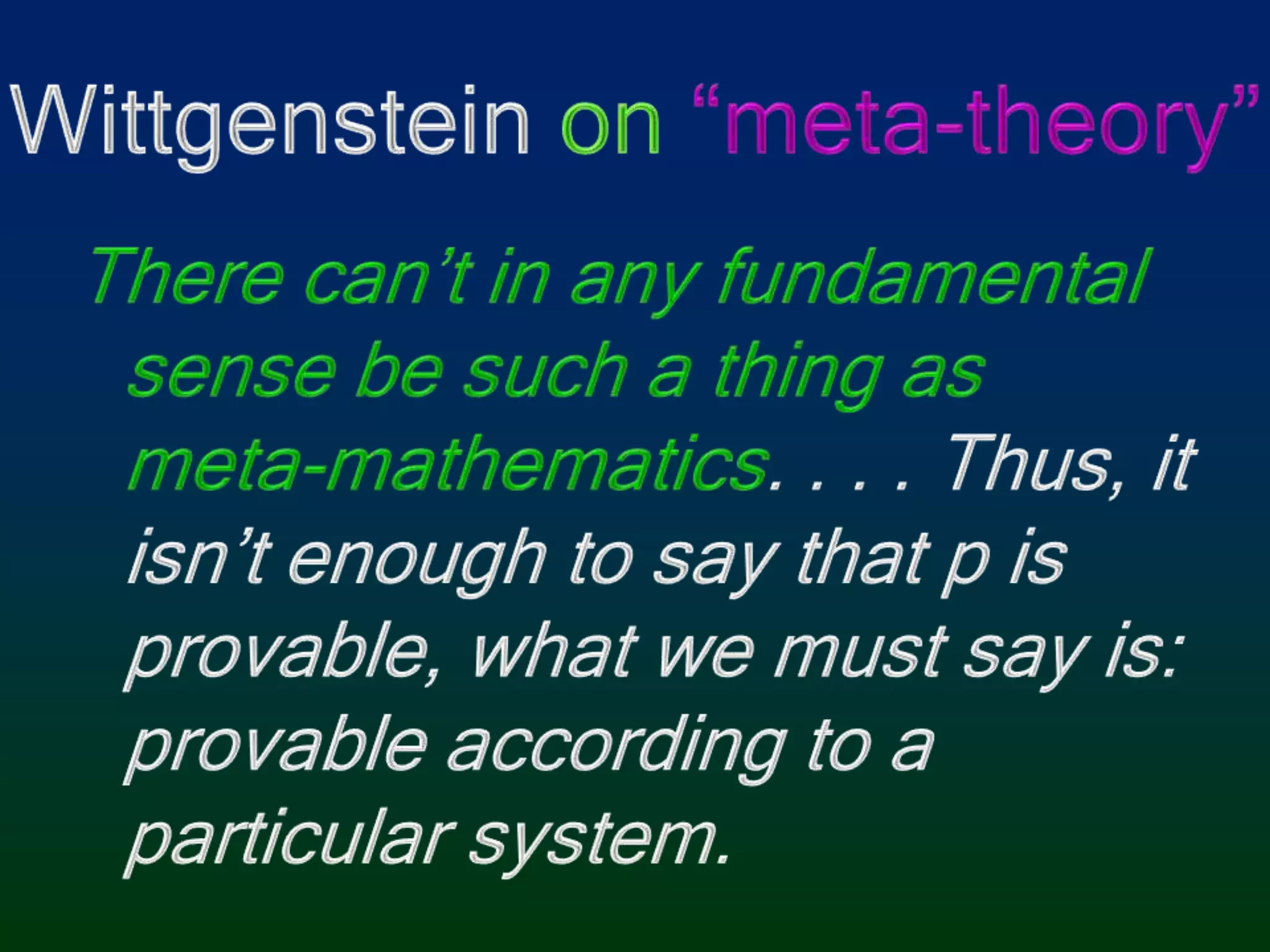 Wittgenstein on “meta-theory”There can’t in any fundamental sense be such a thing as meta-mathematics. . . . Thus, it isn’t enough to say that p is provable, what we must say is: provable according to a particular system.