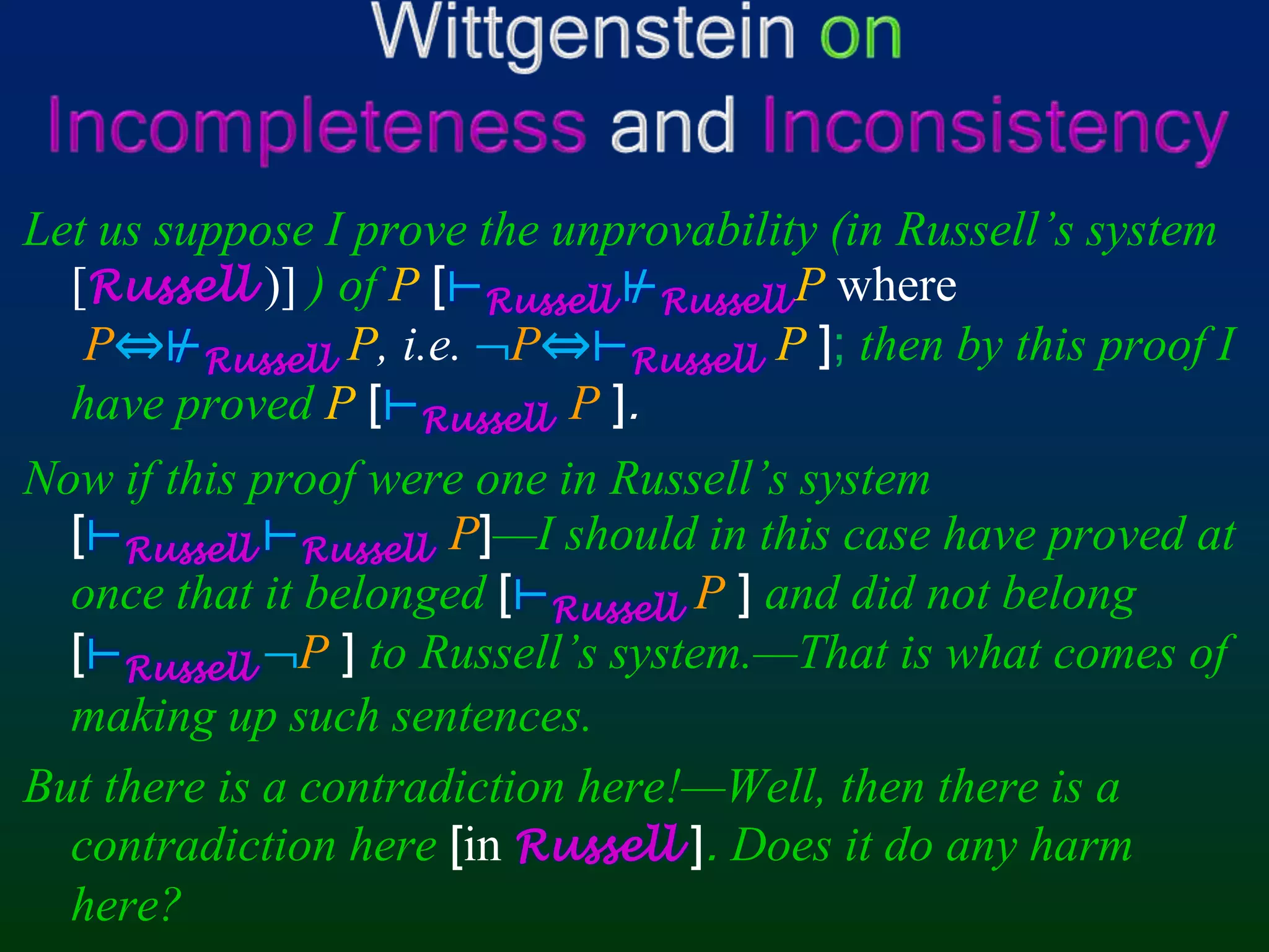 Wittgenstein onIncompleteness and InconsistencyLet us suppose I prove the unprovability (in Russell’s system[Russell )] ) of P [⊢Russell⊬RussellPwhereP⇔⊬RussellP,i.e. P⇔⊢Russell P];then by this proof I have proved P[⊢RussellP].Now if this proof were one in Russell’s system[⊢Russell⊢RussellP]—I should in this case have proved at once that it belonged [⊢RussellP] and did not belong [⊢RussellP]to Russell’s system.—That is what comes of making up such sentences.But there is a contradiction here!—Well, then there is a contradiction here[in Russell]. Does it do any harm here?