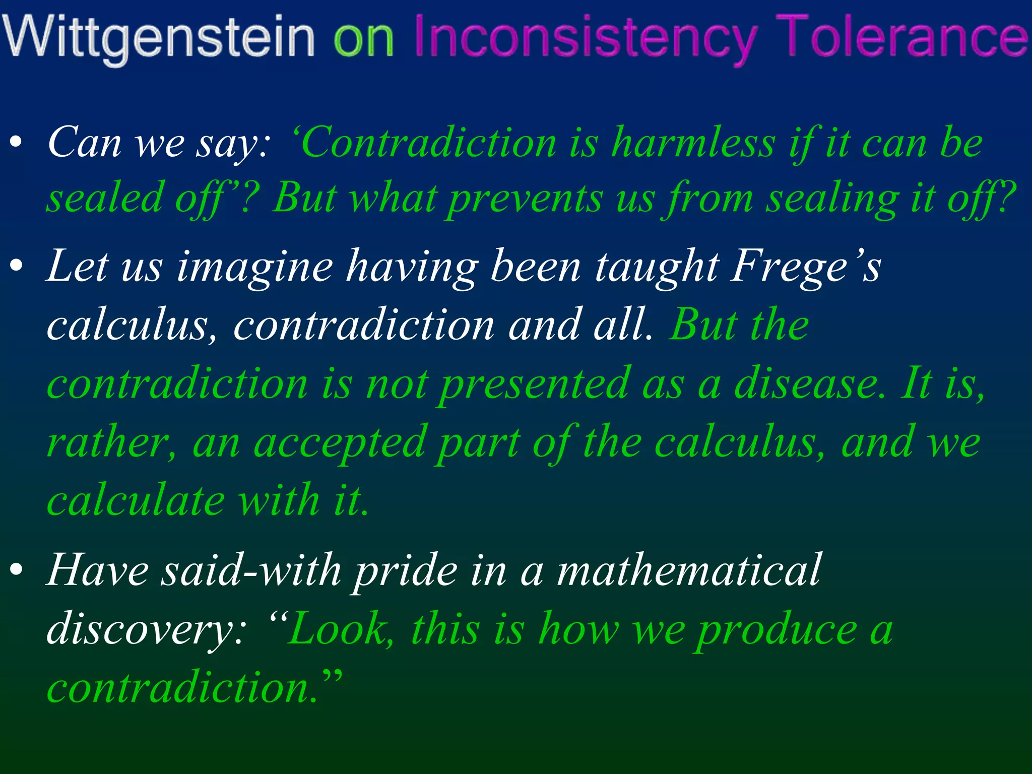 Wittgenstein onInconsistency ToleranceCan we say: ‘Contradiction is harmless if it can be sealed off’? But what prevents us from sealing it off?Let us imagine having been taught Frege’s calculus, contradiction and all. But the contradiction is not presented as a disease. It is, rather, an accepted part of the calculus, and we calculate with it.Have said-with pride in a mathematical discovery: “Look, this is how we produce a contradiction.”