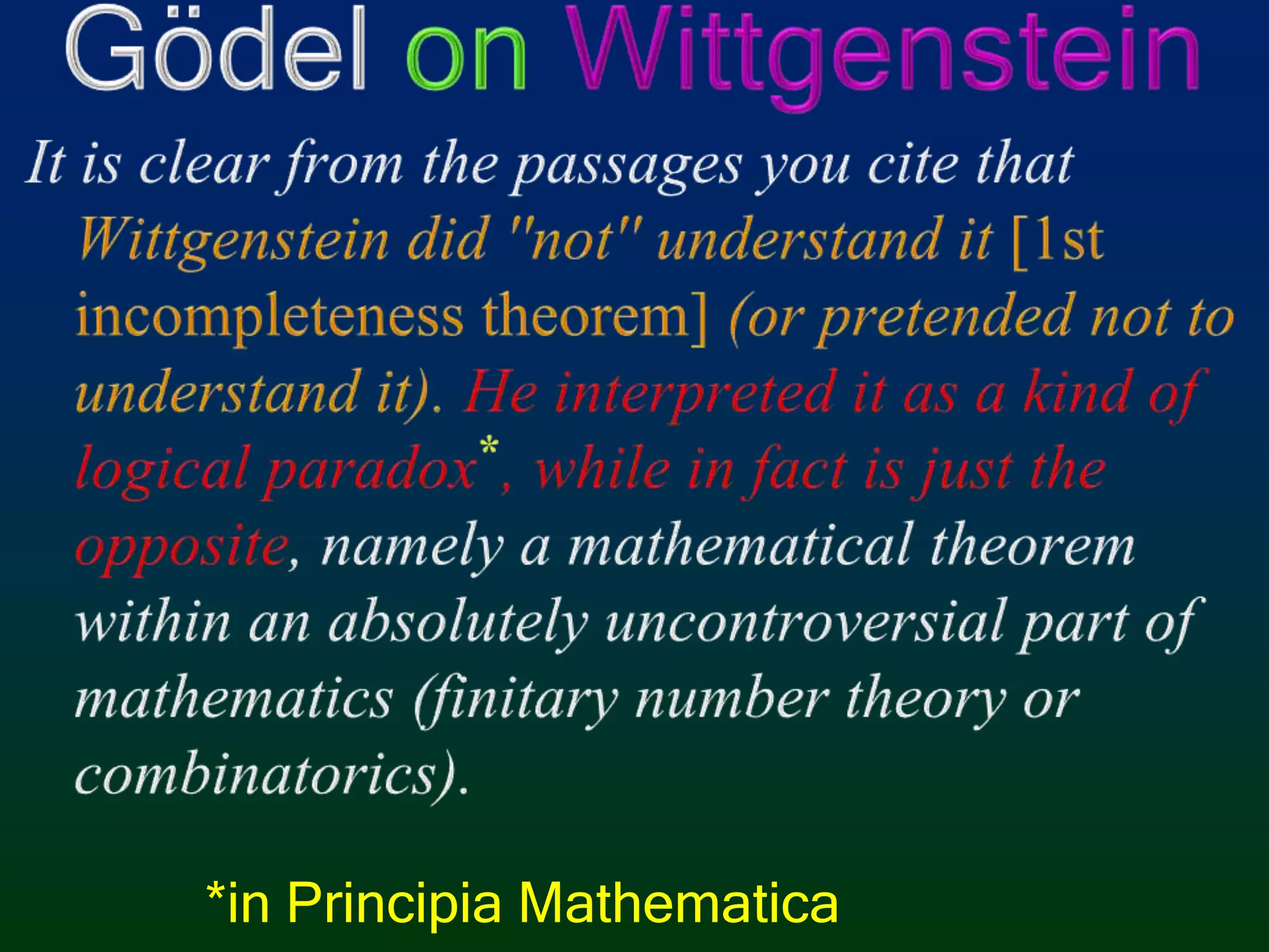 Gödel onWittgensteinIt is clear from the passages you cite that Wittgenstein did ''not'' understand it [1st incompleteness theorem] (or pretended not to understand it). He interpreted it as a kind of logical paradox*, while in fact is just the opposite, namely a mathematical theorem within an absolutely uncontroversial part of mathematics (finitary number theory or combinatorics).*in Principia Mathematica